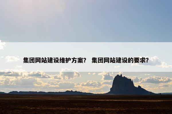 集团网站建设维护方案？ 集团网站建设的要求？