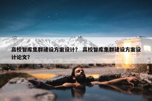 高校智库集群建设方案设计？ 高校智库集群建设方案设计论文？