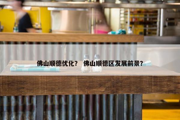 佛山顺德优化？ 佛山顺德区发展前景？