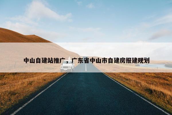 中山自建站推广，广东省中山市自建房报建规划